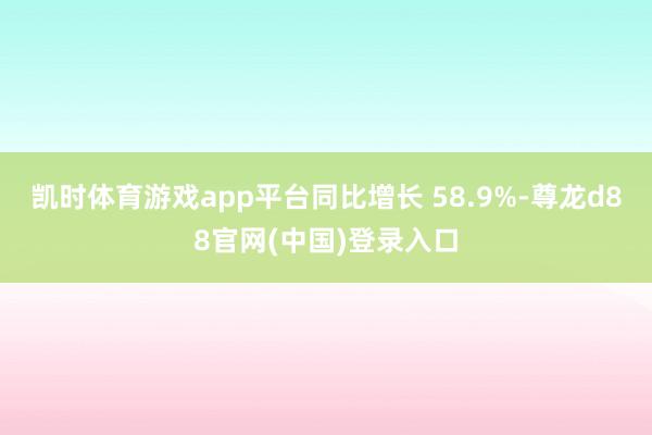 凯时体育游戏app平台同比增长 58.9%-尊龙d88官网(中国)登录入口