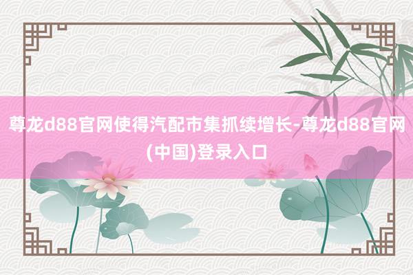 尊龙d88官网使得汽配市集抓续增长-尊龙d88官网(中国)登录入口