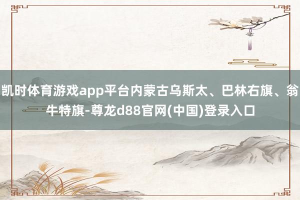 凯时体育游戏app平台内蒙古乌斯太、巴林右旗、翁牛特旗-尊龙d88官网(中国)登录入口