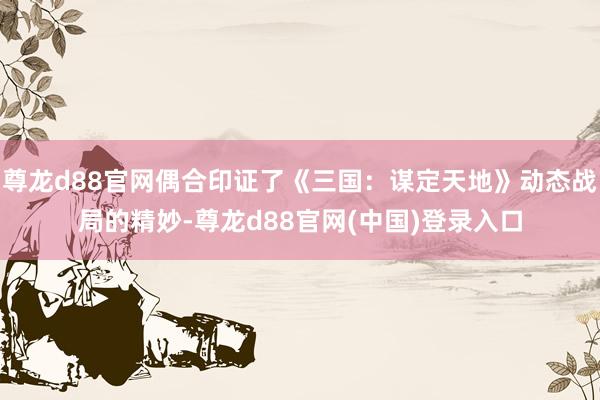 尊龙d88官网偶合印证了《三国：谋定天地》动态战局的精妙-尊龙d88官网(中国)登录入口