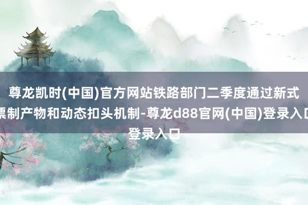 尊龙凯时(中国)官方网站铁路部门二季度通过新式票制产物和动态扣头机制-尊龙d88官网(中国)登录入口