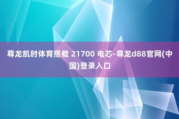 尊龙凯时体育搭载 21700 电芯-尊龙d88官网(中国)登录入口