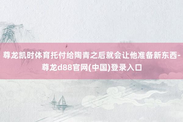 尊龙凯时体育托付给陶青之后就会让他准备新东西-尊龙d88官网(中国)登录入口