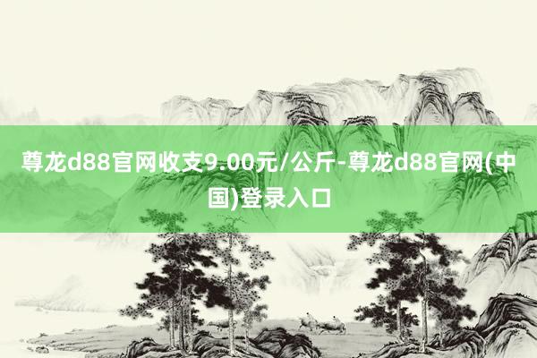 尊龙d88官网收支9.00元/公斤-尊龙d88官网(中国)登录入口