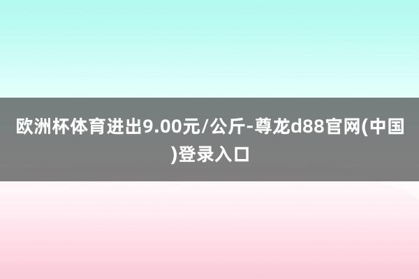 欧洲杯体育进出9.00元/公斤-尊龙d88官网(中国)登录入口