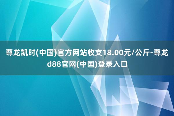 尊龙凯时(中国)官方网站收支18.00元/公斤-尊龙d88官网(中国)登录入口
