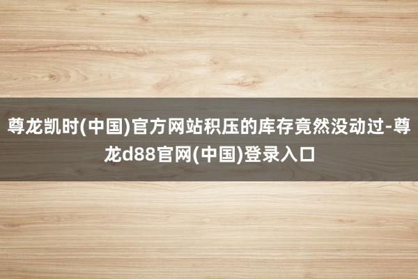 尊龙凯时(中国)官方网站积压的库存竟然没动过-尊龙d88官网(中国)登录入口