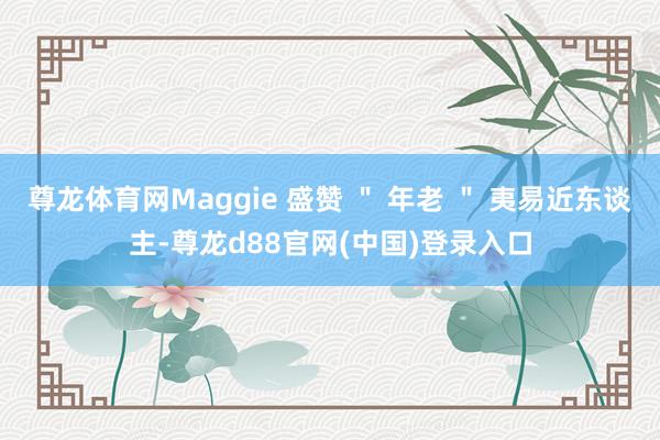 尊龙体育网Maggie 盛赞 ＂ 年老 ＂ 夷易近东谈主-尊龙d88官网(中国)登录入口