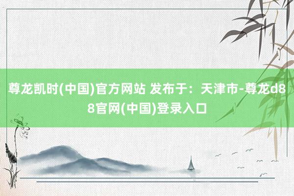 尊龙凯时(中国)官方网站 发布于：天津市-尊龙d88官网(中国)登录入口
