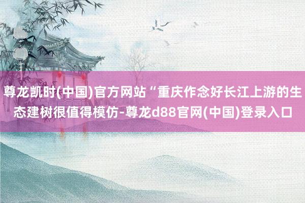 尊龙凯时(中国)官方网站“重庆作念好长江上游的生态建树很值得模仿-尊龙d88官网(中国)登录入口