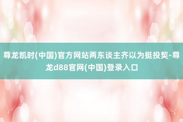 尊龙凯时(中国)官方网站两东谈主齐以为挺投契-尊龙d88官网(中国)登录入口