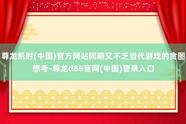 尊龙凯时(中国)官方网站同期又不乏当代游戏的贪图想考-尊龙d88官网(中国)登录入口