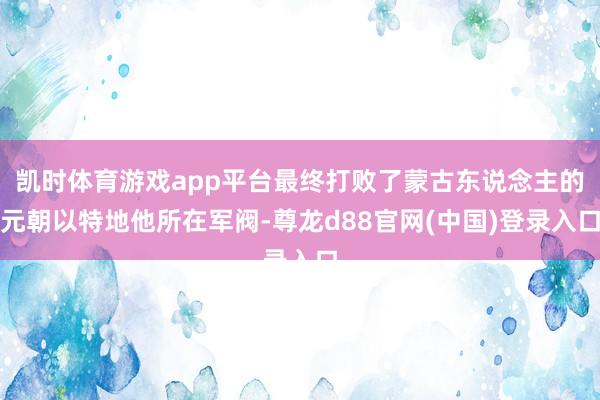 凯时体育游戏app平台最终打败了蒙古东说念主的元朝以特地他所在军阀-尊龙d88官网(中国)登录入口