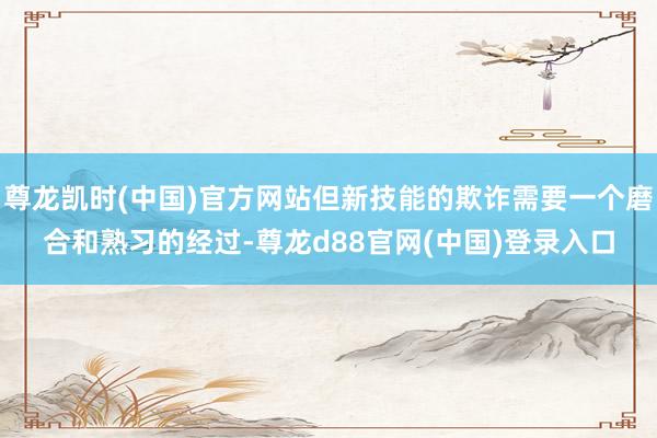尊龙凯时(中国)官方网站但新技能的欺诈需要一个磨合和熟习的经过-尊龙d88官网(中国)登录入口