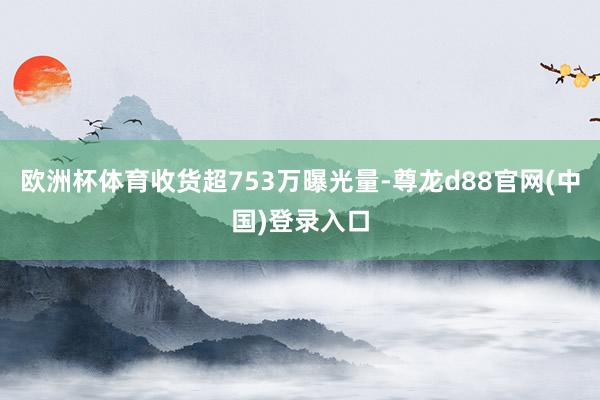 欧洲杯体育收货超753万曝光量-尊龙d88官网(中国)登录入口