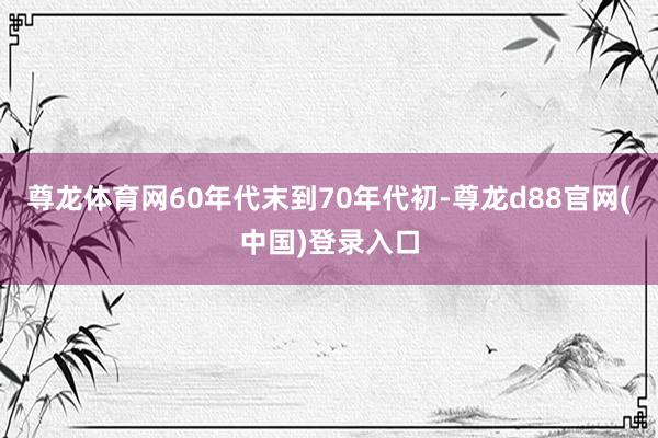 尊龙体育网60年代末到70年代初-尊龙d88官网(中国)登录入口