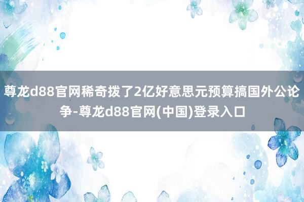 尊龙d88官网稀奇拨了2亿好意思元预算搞国外公论争-尊龙d88官网(中国)登录入口
