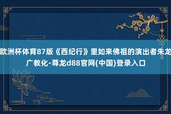 欧洲杯体育87版《西纪行》里如来佛祖的演出者朱龙广教化-尊龙d88官网(中国)登录入口