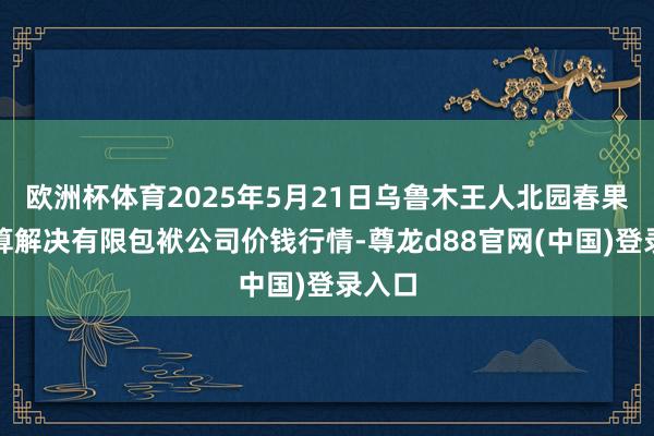 欧洲杯体育2025年5月21日乌鲁木王人北园春果业计算解决有限包袱公司价钱行情-尊龙d88官网(中国)登录入口