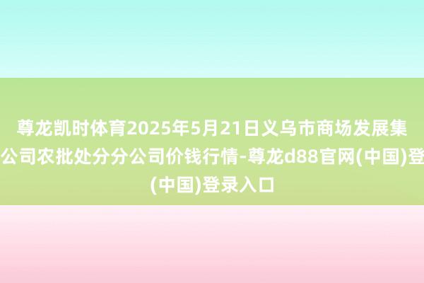 尊龙凯时体育2025年5月21日义乌市商场发展集团有限公司农批处分分公司价钱行情-尊龙d88官网(中国)登录入口