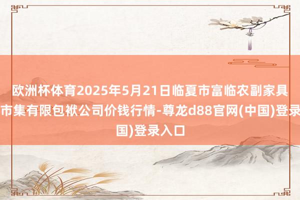 欧洲杯体育2025年5月21日临夏市富临农副家具批发市集有限包袱公司价钱行情-尊龙d88官网(中国)登录入口
