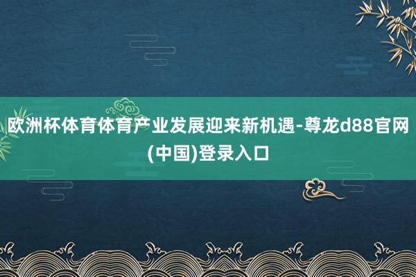 欧洲杯体育体育产业发展迎来新机遇-尊龙d88官网(中国)登录入口
