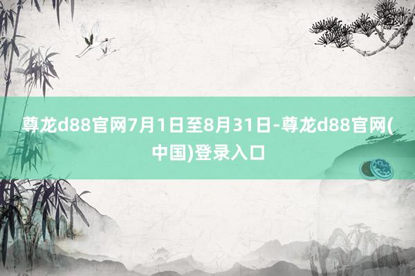 尊龙d88官网7月1日至8月31日-尊龙d88官网(中国)登录入口