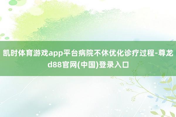 凯时体育游戏app平台病院不休优化诊疗过程-尊龙d88官网(中国)登录入口