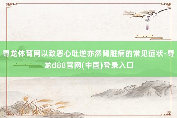 尊龙体育网以致恶心吐逆亦然肾脏病的常见症状-尊龙d88官网(中国)登录入口