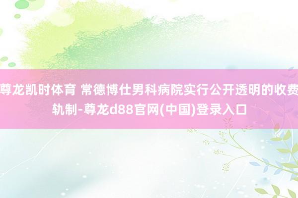 尊龙凯时体育 常德博仕男科病院实行公开透明的收费轨制-尊龙d88官网(中国)登录入口