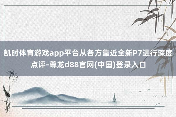 凯时体育游戏app平台从各方靠近全新P7进行深度点评-尊龙d88官网(中国)登录入口
