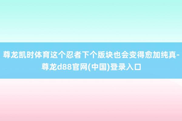 尊龙凯时体育这个忍者下个版块也会变得愈加纯真-尊龙d88官网(中国)登录入口