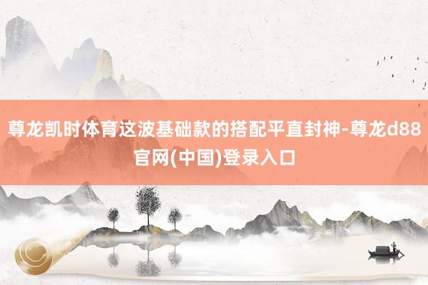 尊龙凯时体育这波基础款的搭配平直封神-尊龙d88官网(中国)登录入口