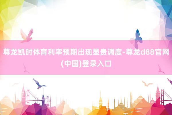 尊龙凯时体育利率预期出现显贵调度-尊龙d88官网(中国)登录入口