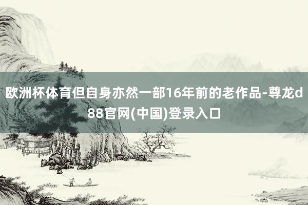 欧洲杯体育但自身亦然一部16年前的老作品-尊龙d88官网(中国)登录入口