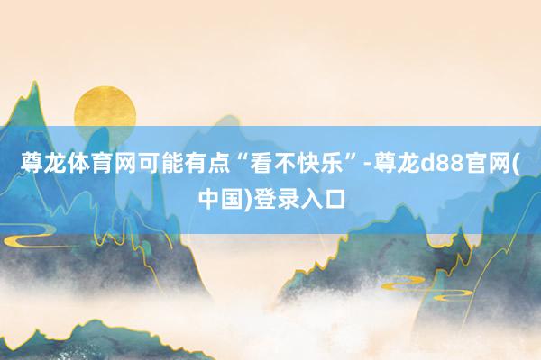尊龙体育网可能有点“看不快乐”-尊龙d88官网(中国)登录入口