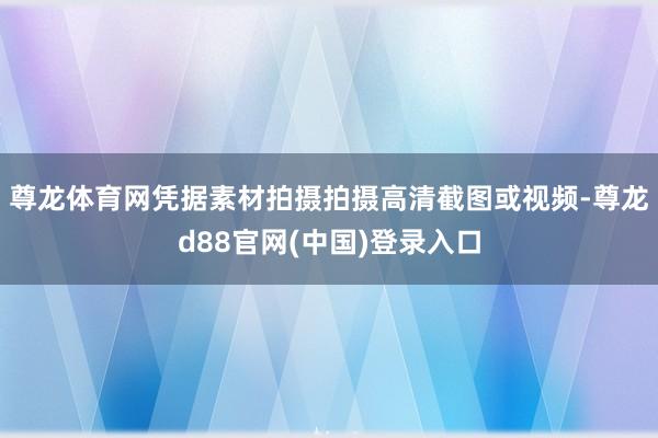 尊龙体育网凭据素材拍摄拍摄高清截图或视频-尊龙d88官网(中国)登录入口