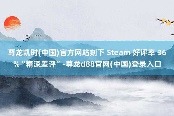 尊龙凯时(中国)官方网站刻下 Steam 好评率 36%“精深差评”-尊龙d88官网(中国)登录入口