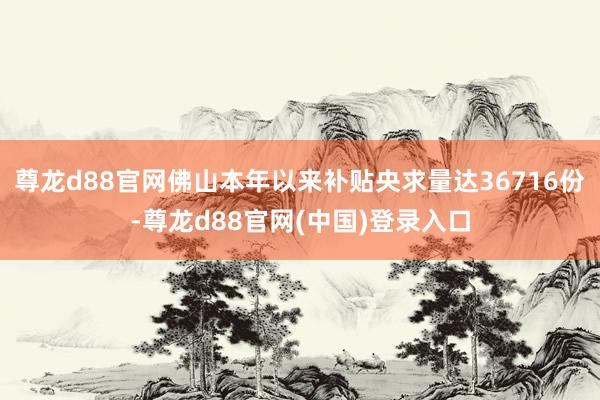 尊龙d88官网佛山本年以来补贴央求量达36716份-尊龙d88官网(中国)登录入口