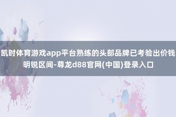 凯时体育游戏app平台熟练的头部品牌已考验出价钱明锐区间-尊龙d88官网(中国)登录入口