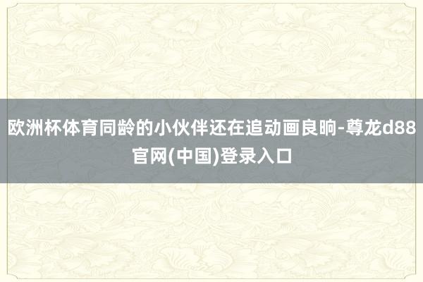 欧洲杯体育同龄的小伙伴还在追动画良晌-尊龙d88官网(中国)登录入口