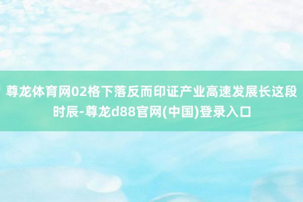 尊龙体育网02格下落反而印证产业高速发展长　　这段时辰-尊龙d88官网(中国)登录入口