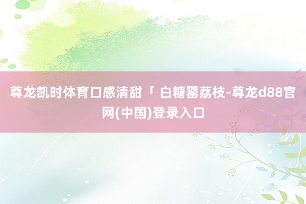 尊龙凯时体育口感清甜「 白糖罂荔枝-尊龙d88官网(中国)登录入口