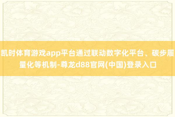 凯时体育游戏app平台通过联动数字化平台、碳步履量化等机制-尊龙d88官网(中国)登录入口