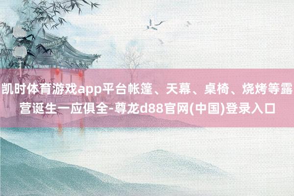 凯时体育游戏app平台帐篷、天幕、桌椅、烧烤等露营诞生一应俱全-尊龙d88官网(中国)登录入口