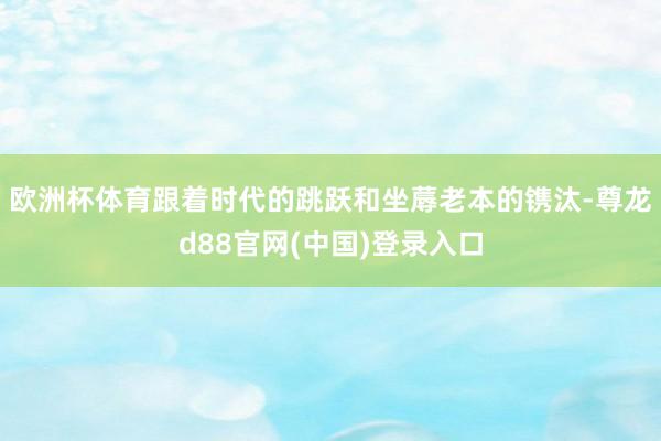 欧洲杯体育跟着时代的跳跃和坐蓐老本的镌汰-尊龙d88官网(中国)登录入口