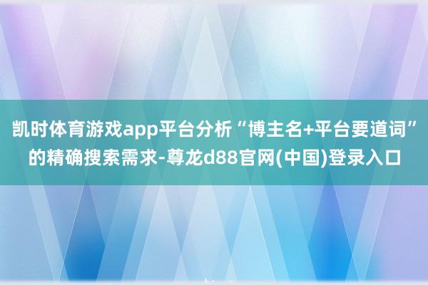 凯时体育游戏app平台分析“博主名+平台要道词”的精确搜索需求-尊龙d88官网(中国)登录入口