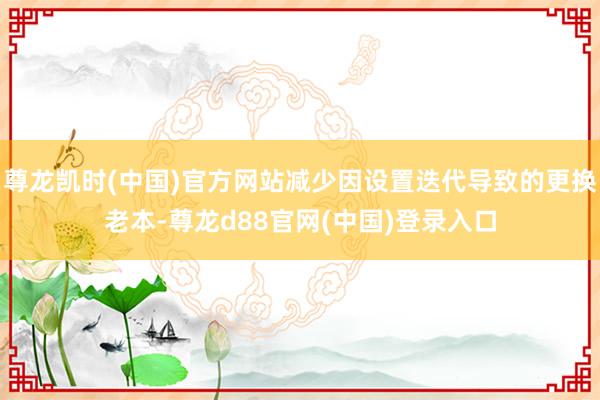 尊龙凯时(中国)官方网站减少因设置迭代导致的更换老本-尊龙d88官网(中国)登录入口
