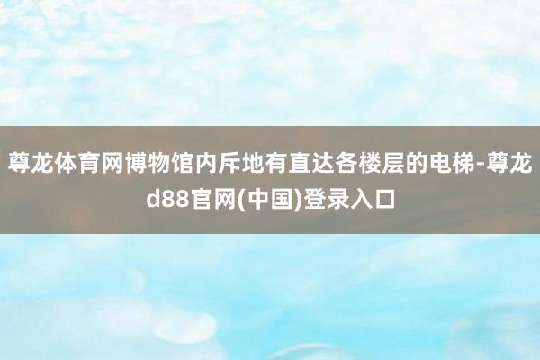 尊龙体育网博物馆内斥地有直达各楼层的电梯-尊龙d88官网(中国)登录入口