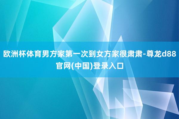 欧洲杯体育男方家第一次到女方家很肃肃-尊龙d88官网(中国)登录入口